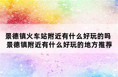 景德镇火车站附近有什么好玩的吗 景德镇附近有什么好玩的地方推荐